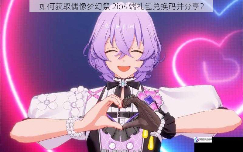 如何获取偶像梦幻祭 2ios 端礼包兑换码并分享?