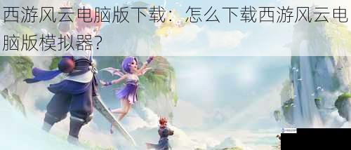 西游风云电脑版下载:怎么下载西游风云电脑版模拟器?