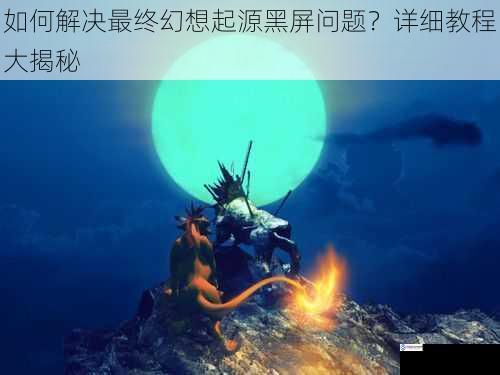 如何解决最终幻想起源黑屏问题?详细教程大揭秘