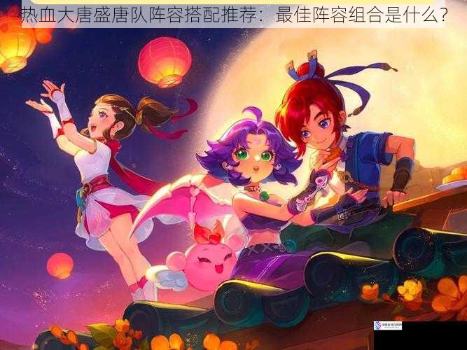 热血大唐盛唐队阵容搭配推荐:最佳阵容组合是什么?