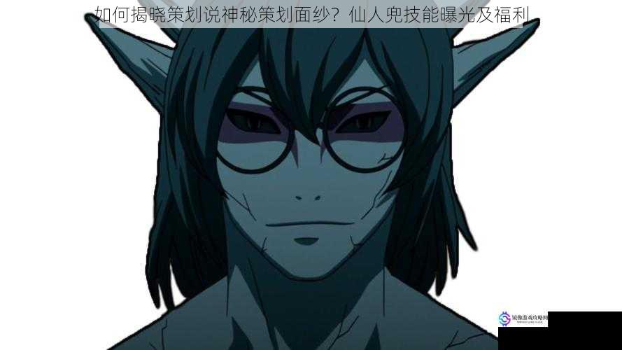 如何揭晓策划说神秘策划面纱?仙人兜技能曝光及福利