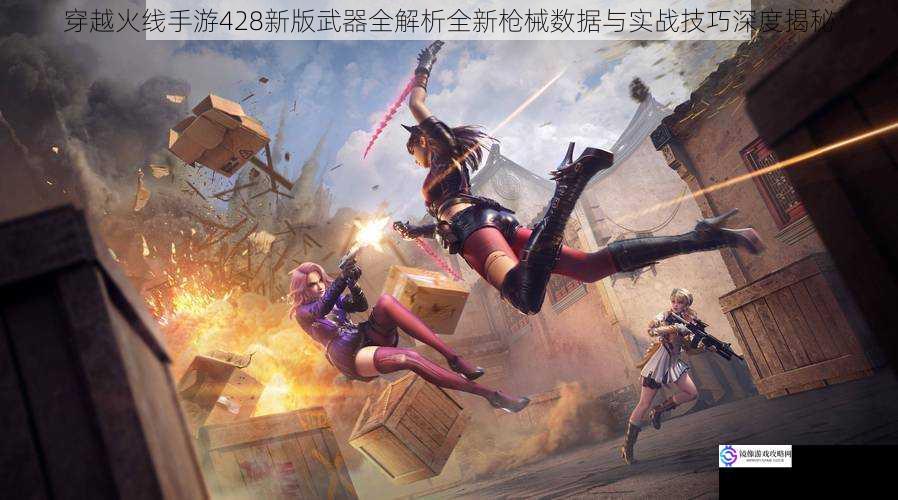 穿越火线手游428新版武器全解析全新枪械数据与实战技巧深度揭秘