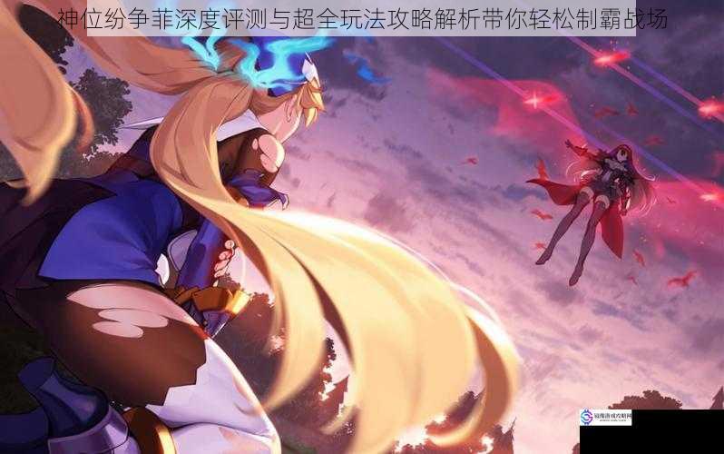 神位纷争菲深度评测与超全玩法攻略解析带你轻松制霸战场